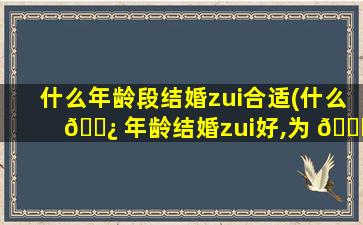什么年龄段结婚zui
合适(什么 🌿 年龄结婚zui
好,为 🐒 什么呢)